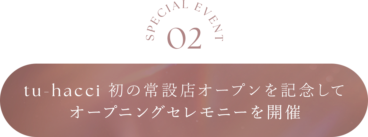 SPECIAL EVENT 02 tu-hacci 初の常設店オープンを記念して...