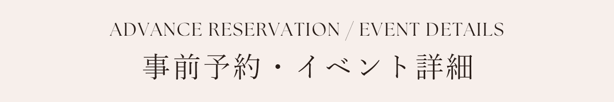 ADVANCE RESERVATION / EVENT DETAILS 事前予約・イベント詳細