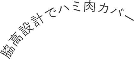 脇高設計でハミ肉カバー