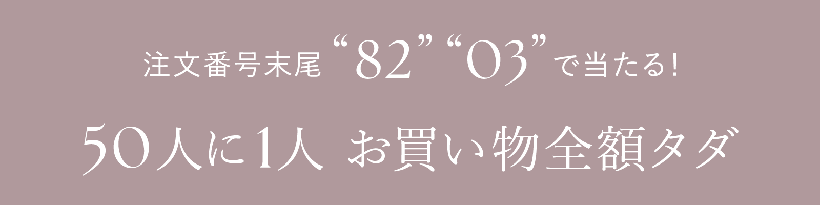 注文番号末尾 82 03 で当たる！ 50人に1人 お買い物全額タダ
